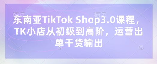 东南亚TikTok Shop3.0课程,TK小店从初级到高阶,运营出单干货输出--优久轻创